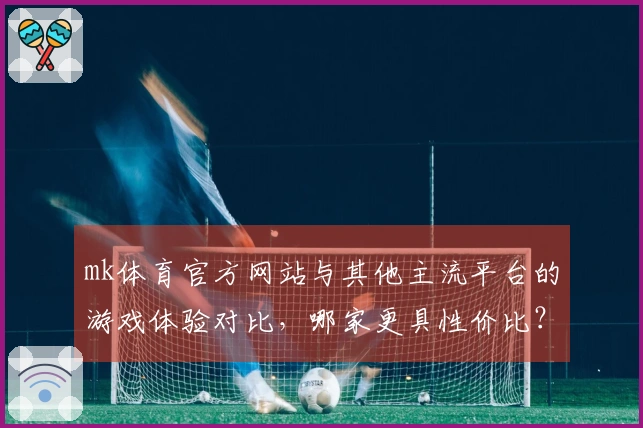 mk体育官方网站与其他主流平台的游戏体验对比，哪家更具性价比？