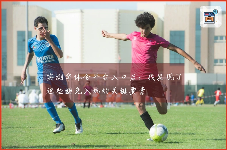 实测华体会平台入口后，我发现了这些避免入坑的关键要素