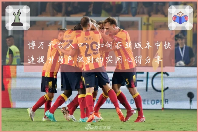 博万平台入口：如何在新版本中快速提升角色级别的实用心得分享