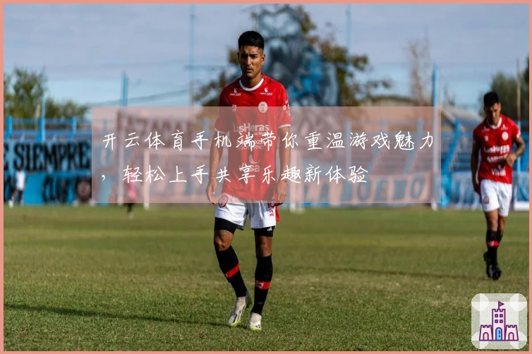 开云体育手机端带你重温游戏魅力，轻松上手共享乐趣新体验